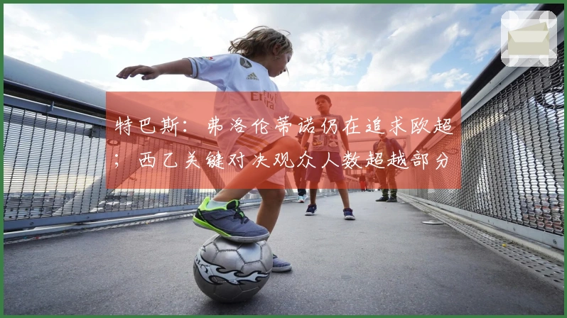 特巴斯：弗洛伦蒂诺仍在追求欧超；西乙关键对决观众人数超越部分英超赛事